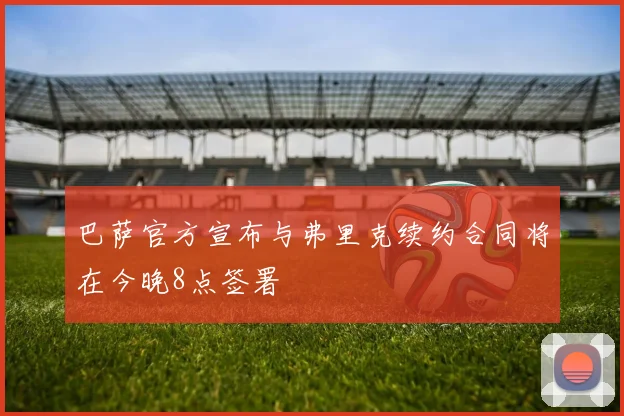 巴萨官方宣布与弗里克续约合同将在今晚8点签署