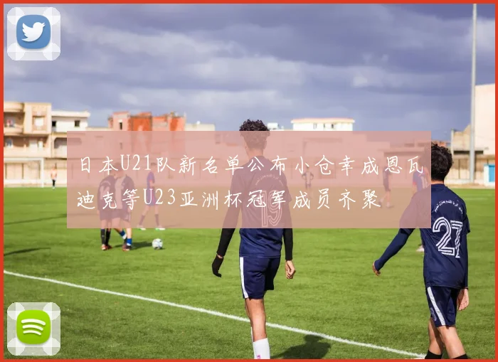 日本U21队新名单公布小仓幸成恩瓦迪克等U23亚洲杯冠军成员齐聚