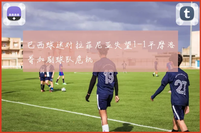 巴西球迷对拉菲尼亚失望1-1平摩洛哥加剧球队危机