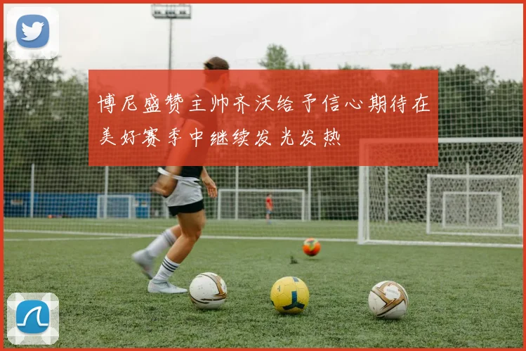 博尼盛赞主帅齐沃给予信心期待在美好赛季中继续发光发热