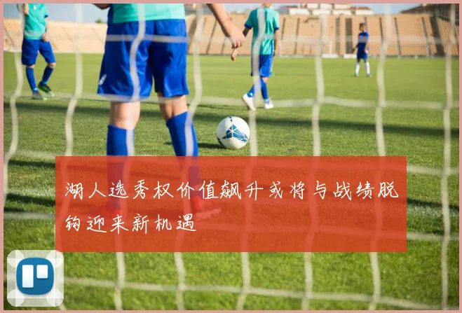湖人选秀权价值飙升或将与战绩脱钩迎来新机遇