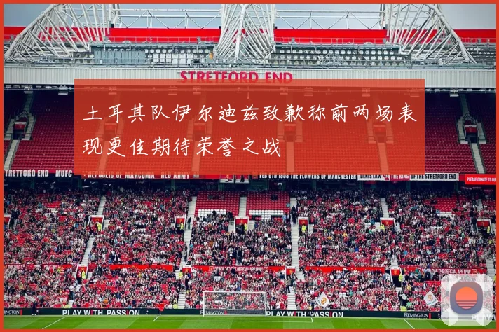 土耳其队伊尔迪兹致歉称前两场表现更佳期待荣誉之战