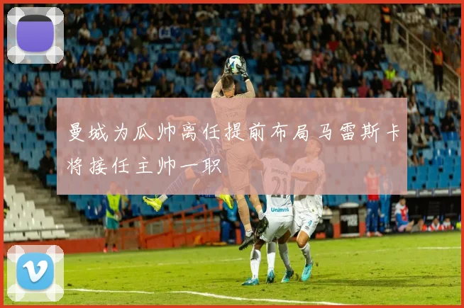 曼城为瓜帅离任提前布局马雷斯卡将接任主帅一职