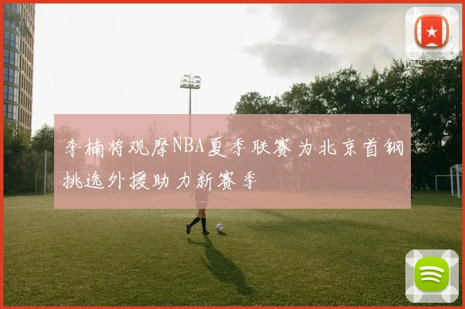 李楠将观摩NBA夏季联赛为北京首钢挑选外援助力新赛季
