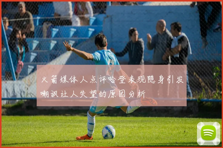 火箭媒体人点评哈登表现隐身引发嘲讽让人失望的原因分析