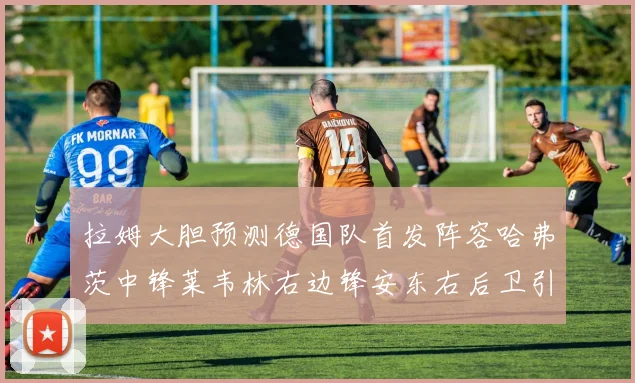 拉姆大胆预测德国队首发阵容哈弗茨中锋莱韦林右边锋安东右后卫引发热议