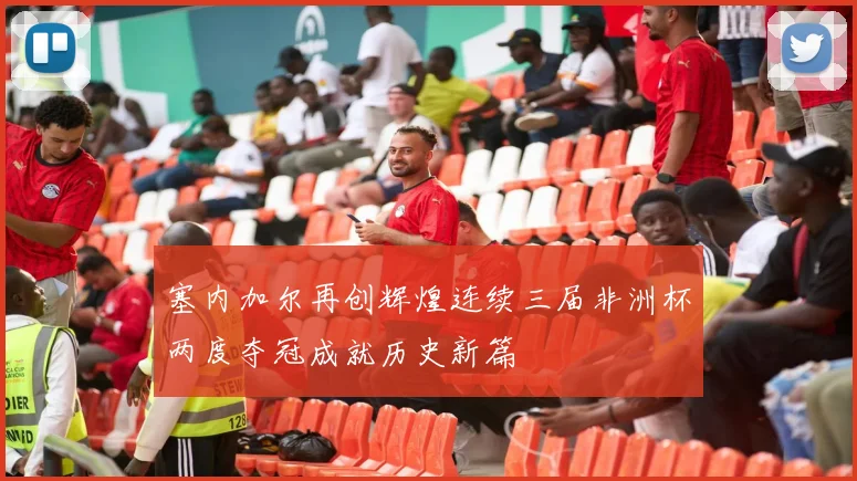 塞内加尔再创辉煌连续三届非洲杯两度夺冠成就历史新篇